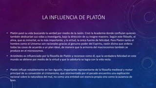 LA INFLUENCIA DE PLATÓN 
• Platón pasó su vida buscando la verdad por medio de la razón. Creó la Academia donde confluían quienes 
también dedicarían sus vidas a investigarla, bajo la dirección de su insigne maestro. Según este filósofo, el 
alma, que es inmortal, es lo más importante; y la virtud, la única fuente de felicidad. Para Platón tanto el 
hombre como el Universo son racionales gracias al genuino poder del Espíritu, razón divina que ordena 
todas las cosas de acuerdo a un plan ideal, de manera que la armonía del macrocosmos también se 
produce en el microcosmos. 
• Aristóteles es influenciado por la filosofía de Platón y reconoce como él, que la verdadera felicidad en este 
mundo se obtiene por medio de la virtud y que la sabiduría se logra con la vida recta. 
• Platón influye notablemente en San Agustín, importante representante de la filosofía medieval y motor 
principal de su conversión al cristianismo, que atormentado por el pecado encuentra una explicación 
racional sobre la naturaleza del mal, no como una entidad con esencia propia sino como la ausencia de 
bien. 
 