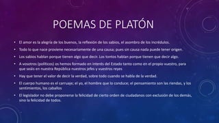 POEMAS DE PLATÓN 
• El amor es la alegría de los buenos, la reflexión de los sabios, el asombro de los incrédulos. 
• Todo lo que nace proviene necesariamente de una causa; pues sin causa nada puede tener origen. 
• Los sabios hablan porque tienen algo que decir. Los tontos hablan porque tienen que decir algo. 
• A vosotros (políticos) os hemos formado en interés del Estado tanto como en el propio vuestro, para 
que seáis en nuestra República nuestros jefes y vuestros reyes 
• Hay que tener el valor de decir la verdad, sobre todo cuando se habla de la verdad. 
• El cuerpo humano es el carruaje; el yo, el hombre que lo conduce; el pensamiento son las riendas, y los 
sentimientos, los caballos 
• El legislador no debe proponerse la felicidad de cierto orden de ciudadanos con exclusión de los demás, 
sino la felicidad de todos. 
 