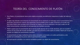 TEORÍA DEL CONOCIMIENTO DE PLATÓN 
• Para Platón, el conocimiento tiene como objeto encontrar una definición inequívoca al saber de todas las 
cosas. 
• El saber más elevado será entonces el conocimiento de lo universal y el más bajo será el conocimiento de lo 
particular. Esta doctrina supone una separación irreconciliable entre el saber Universal y el mundo real, 
pero para Platón este concepto de lo Universal no implica una forma abstracta, sino que a cada uno de 
estos conocimientos universales le corresponde una realidad concreta. 
• Platón supone que el conocimiento de lo real se puede alcanzar de un modo absoluto, pero no sucede lo 
mismo con las cosas del mundo sensible, que para él es ilusorio y está sujeto al cambio. Razón por la que no 
pueden ser objeto de conocimiento científico 
• El conocimiento se logra mediante juicios sobre conceptos universales y no sobre particulares y solo 
pueden ser verdaderos los juicios sobre lo permanente y estable. 
• Ni la percepción sensible ni la creencia verdadera pueden ser objeto de conocimiento. 
 
