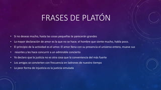FRASES DE PLATÓN 
• Si no deseas mucho, hasta las cosas pequeñas te parecerán grandes 
• La mayor declaración de amor es la que no se hace; el hombre que siente mucho, habla poco. 
• El principio de la actividad es el amor. El amor llena con su presencia el universo entero, mueve sus 
• resortes y les hace concurrir a un admirable concierto 
• Yo declaro que la justicia no es otra cosa que la conveniencia del más fuerte 
• Los amigos se convierten con frecuencia en ladrones de nuestro tiempo 
• La peor forma de injusticia es la justicia simulada 
 