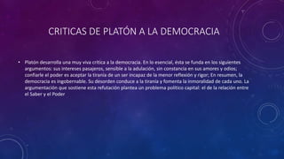 CRITICAS DE PLATÓN A LA DEMOCRACIA 
• Platón desarrolla una muy viva crítica a la democracia. En lo esencial, ésta se funda en los siguientes 
argumentos: sus intereses pasajeros, sensible a la adulación, sin constancia en sus amores y odios; 
confiarle el poder es aceptar la tiranía de un ser incapaz de la menor reflexión y rigor; En resumen, la 
democracia es ingobernable. Su desorden conduce a la tiranía y fomenta la inmoralidad de cada uno. La 
argumentación que sostiene esta refutación plantea un problema político capital: el de la relación entre 
el Saber y el Poder 
 