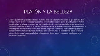 PLATÓN Y LA BELLEZA 
• Se sabe que Platón apreciaba la belleza humana pero no se tienen datos sobre lo que pensaba de la 
belleza natural, porque parece ser que sólo la consideraba desde un punto de vista utilitario Platón 
consideraba a la belleza como algo real y a todas las demás cosas que son bellas según los sentidos, 
como imitaciones de lo real, en la medida que participan de la belleza universal La belleza es eterna y 
subsiste por si misma unida a la idea de si misma. No puede ser materia Platón declara que sólo la 
belleza diferente de la sabiduría se manifiesta a los sentidos. Para él el verdadero placer lo dan los 
colores, las formas y los sonidos bellos, refiriéndose a líneas rectas y curvas y a sonidos puros y 
armoniosos inteligibles 
