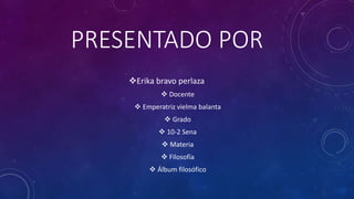 PRESENTADO POR 
Erika bravo perlaza 
 Docente 
 Emperatriz vielma balanta 
 Grado 
 10-2 Sena 
 Materia 
 Filosofía 
 Álbum filosófico 
 