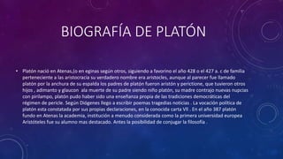 BIOGRAFÍA DE PLATÓN 
• Platón nació en Atenas,(o en eginas según otros, siguiendo a favorino el año 428 o el 427 a. c de familia 
perteneciente a las aristocracia su verdadero nombre era aristocles, aunque al parecer fue llamado 
platón por la anchura de su espalda los padres de platón fueron aristón y perictione, que tuvieron otros 
hijos , adimanto y glaucon ala muerte de su padre siendo niño platón, su madre contrajo nuevas nupcias 
con pirilampo, platón pudo haber sido una enseñanza propia de las tradiciones democráticas del 
régimen de pericle. Según Diógenes llego a escribir poemas tragedias noticias . La vocación política de 
platón esta constatada por sus propias declaraciones, en la conocida carta Vll . En el año 387 platón 
fundo en Atenas la academia, institución a menudo considerada como la primera universidad europea 
Aristóteles fue su alumno mas destacado. Antes la posibilidad de conjugar la filosofía . 
 