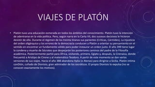 VIAJES DE PLATÓN 
• Platón tuvo una educación esmerada en todos los ámbitos del conocimiento. Platón tuvo la intención 
de adentrarse en la vida política. Pero, según narra en la Carta VII, dos sucesos decisivos le hicieron 
desistir de ello. Durante el régimen de los treinta tiranos sus parientes (Criticas, Cármides), La injusticia 
del orden oligárquico y los errores de la democracia conducen a Platón a orientar su pensamiento en el 
sentido en encontrar un fundamento sólido para poder instaurar un orden justo. El año 399 tiene lugar 
la condena y muerte de Sócrates que despejarán los posteriores caminos del padre de la Filosofía 
académica. Posteriormente partió para África, visitando, primero, Egipto y, después, la Cirenaica, donde 
frecuentó a Aristipo de Cirene y al matemático Teodoro. A partir de este momento se dan varios 
versiones de sus viajes. Hacia el año 388 abandona Italia (o Atenas) para dirigirse a Sicilia. Platón intima 
conDión, cuñado de Dionisio, gran admirador de los socráticos. El propio Dionisio lo expulsa (no se 
conocen exactamente los motivos). 
 