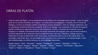 OBRAS DE PLATÓN 
• Todas las obras de Platón, con las excepciones de las Cartas y de la Apología están escritas – como la mayor 
parte de los escritos filosóficos de la época - no como poemas pedagógicos o tratados, sino en forma de 
diálogos; e incluso la Apología contiene esporádicos pasajes dialogados. Entre los diálogos platónicos, que 
se caracterizan estilísticamente por compartir la forma de diálogo, cuya utilización en filosofía él inauguró, 
pueden señalarse los siguientes como los más influyentes: Crátilo, un examen de la relación entre el 
lenguaje y la realidad, evaluándose tanto una teoría naturalista del lenguaje como una convencionalista a 
principal exposición de la particular doctrina platónica acerca del amor. República, diálogo extenso y 
elaborado en el que se desarrolla, entre otras cosas, una filosofía política acerca del estado ideal, una 
psicología o teoría del alma, una psicología social, una teoría de la educación, una epistemología, y todo 
ello fundamentado, en última instancia, en una ontología sistemática. 
• hippias menor", "Lisis", "Cármides", "Laques", "Protágoras", "Eutifrón", "Apología" y "Critón". 2. 
Transición: "Fedro", "Gorgias", "Menón", "Teetetos", "Sofista", "Político", "Parménides", "Banquete", 
"Fedón" y "Filebo". 3. "República", "Timeo", "Criticas" y "Leyes". 
 