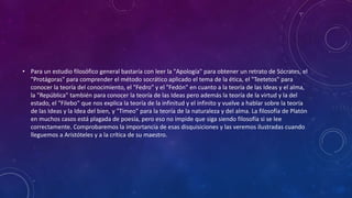 • Para un estudio filosófico general bastaría con leer la "Apología" para obtener un retrato de Sócrates, el 
"Protágoras" para comprender el método socrático aplicado el tema de la ética, el "Teetetos" para 
conocer la teoría del conocimiento, el "Fedro" y el "Fedón" en cuanto a la teoría de las Ideas y el alma, 
la "República" también para conocer la teoría de las Ideas pero además la teoría de la virtud y la del 
estado, el "Filebo" que nos explica la teoría de la infinitud y el infinito y vuelve a hablar sobre la teoría 
de las Ideas y la Idea del bien, y "Timeo" para la teoría de la naturaleza y del alma. La filosofía de Platón 
en muchos casos está plagada de poesía, pero eso no impide que siga siendo filosofía si se lee 
correctamente. Comprobaremos la importancia de esas disquisiciones y las veremos ilustradas cuando 
lleguemos a Aristóteles y a la crítica de su maestro. 
 
