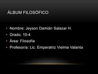 ÁLBUM FILOSÓFICO 
• Nombre: Jeyson Damián Salazar H. 
• Grado: 10-4 
• Área: Filosofía 
• Profesor/a: Lic. Emperatriz Vielma Valanta 
 
