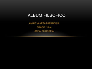 ALBUM FILSOFICO 
ANGIE VANESA BARANDICA 
GRADO: 10- 4 
AREA: FILOSOFIA 
 