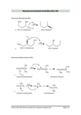 Álbum Sobre Mecanismos y Reacciones. (Química Orgánica II) Página 11
Reacciones de Sustitución Nucleofilica SN2 Y SN1
Reacciones Bimolecular SN2:
1)
CH2• CH2•
Cl
(S)- 4- cloropentano
OH
OH
(R)-4- pentanol
2)
OH
•H2C
CH2•Br
(R)-3- bromohexano
OH
(S)-3- hexanol
Reacciones Monomolecular SN1:
1)
H2O
CH3CHCH2CH
CH3
CH3Cl
CH3CHCH2CH
CH3
CH3
CH3CHCH2CH
OH
CH3
CH3
2-cloro-4,4-dimetilbutano 4,4-dimetil-2-butanol
2)
H2O
Br
CH2-C-CH3
CH3
CH2-C-CH3
CH3
CH2-C-CH3
CH3
OH
2-bromo-2-metilpropano 2-metilpropanol
 