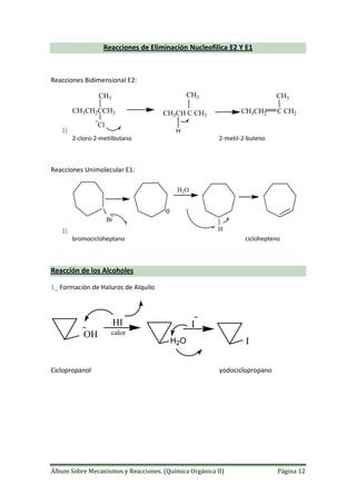 Álbum Sobre Mecanismos y Reacciones. (Química Orgánica II) Página 12
Reacciones de Eliminación Nucleofilica E2 Y E1
Reacciones Bidimensional E2:
1)
CH3CH2CCH3
CH3
Cl
CH3CH C CH3
CH3
CH3CH2 C CH2
CH3
H
2-cloro-2-metilbutano 2-metil-2-buteno
Reacciones Unimolecular E1:
1)
H2O
Br
H
bromocicloheptano ciclohepteno
Reacción de los Alcoholes
1_ Formación de Haluros de Alquilo
OH
HI
calor
H2O
I
I
Ciclopropanol yodociclopropano
 
