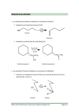 Álbum Sobre Mecanismos y Reacciones. (Química Orgánica II) Página 15
Oxidación de los Alcoholes
1_ Los alcoholes Secundarios al Oxidarse se convierten a Cetonas
 Oxidación con trióxido de Cromo ( )
HO
butanol
CrO3
H2O
O
Butanona
 Oxidación con dicromato de sodio (Na₂Cr₂O₇)
H2SO4
Na2Cr2O7
CH2CHCH3
OH
CH2C CH3
O
Ciclohexil-propanol Ciclohexil-propanona
2_ Los alcoholes Primarios al Oxidarse se convierten en Aldehídos
 Oxidación con trióxido de Cromo ( ) y con cromato de dirinio en
presencia de
HO
PCC
H2SO4
O
H
Butanol butanal
 