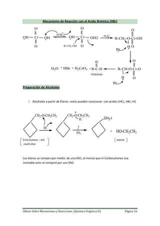 Álbum Sobre Mecanismos y Reacciones. (Química Orgánica II) Página 16
Mecanismo de Reacción con el Acido Brómico (HBr)
OH Cr
O
O
OH
H-Br
OH Cr
O
O
OH2
R-CH2-OH
-H2O
R-CH2-O-Cr-OH
O
OH
Br
R-CH-O-Cr-O
O
OH
Br
R-C-HH2CrO3HBrH2O
O
+++
Aldehido
Preparación de Alcoholes
1) Alcoholes a partir de Éteres: estos pueden reaccionar con ácidos (HCL, HBr, HI)
CH2-O-CH2CH3
HI
CH2-O-CH2CH3
H
I
SN1
CH2-I
+ HO-CH2CH3
Ciclo butano – etil etanol
-metil-éter
Los éteres se rompen por medio de una SN1, al menos que el Carbocationes sea
inestable este se romperá por una SN2.
 