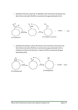 Álbum Sobre Mecanismos y Reacciones. (Química Orgánica II) Página 17
2) Alcoholes Primarios a partir de un Aldehído: este mecanismo reaccionara con
Boro-hidruro de sodio en presencia de agua protonada
C
O
NaH2BH4
H
CHH
O
H3O
CH2
OH
(Cicloheptanal) (Cicloheptano-metanol)
+ NaBH3 + H2O
3) Alcoholes Secundarios a partir de Cetonas: este mecanismo reaccionara con
Boro-hidruro de sodio en presencia de agua protonada y
también con Hidruro de aluminio y níquel en presencia de agua
protonada .
O
LiAlH4
H3O
(Cicloheptanona) (Cicloheptanol)
O H
OH
+ LiAlH3 + H2O
 