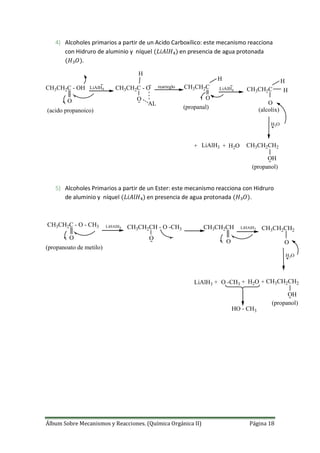 Álbum Sobre Mecanismos y Reacciones. (Química Orgánica II) Página 18
4) Alcoholes primarios a partir de un Acido Carboxílico: este mecanismo reacciona
con Hidruro de aluminio y níquel en presencia de agua protonada
.
LiAlH4
H3O
+ LiAlH3 + H2O
CH3CH2C - OH
O
CH3CH2C - O
O
AL
H
rearreglo
O
H
CH3CH2C
(acido propanoico)
(propanal)
LiAlH4
O
H
CH3CH2C H
(alcolix)
CH3CH2CH2
OH
(propanol)
5) Alcoholes Primarios a partir de un Ester: este mecanismo reacciona con Hidruro
de aluminio y níquel en presencia de agua protonada .
LiHAlH4
H3O
LiAlH3 + H2O
CH3CH2C - O - CH3
O
CH3CH2CH - O -CH3
O
O
(propanoato de metilo)
CH3CH2CH2
OH
(propanol)
CH3CH2CH LiHAlH3
O
CH3CH2CH2
++ O -CH3
HO - CH3
 