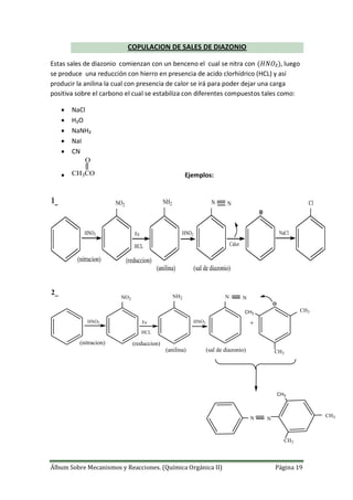 Álbum Sobre Mecanismos y Reacciones. (Química Orgánica II) Página 19
COPULACION DE SALES DE DIAZONIO
Estas sales de diazonio comienzan con un benceno el cual se nitra con , luego
se produce una reducción con hierro en presencia de acido clorhídrico (HCL) y así
producir la anilina la cual con presencia de calor se irá para poder dejar una carga
positiva sobre el carbono el cual se estabiliza con diferentes compuestos tales como:
 NaCl
 H₂O
 NaNH₂
 NaI
 CN
 CH3CO
O
Ejemplos:
HNO2
NO2
Fe
HCL
NH2
HNO2
N N
Calor
NaCl
Cl
(nitracion) (reduccion)
(anilina) (sal de diazonio)
1_
HNO2
NO2
Fe
HCL
NH2
HNO2
N N
(nitracion) (reduccion)
(anilina) (sal de diazonio)
+
CH3
CH3
CH3
N N
CH3
CH3
CH3
2_
 