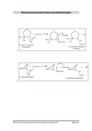 Álbum Sobre Mecanismos y Reacciones. (Química Orgánica II) Página 20
Mecanismo de una Amina Primaria a una Amina Secundaria
1)
H3C
CH3
Cl
NH2CH2CH3
NHCH2CH3
H
NH
CH2CH3
+ HClCl
H3C
H3C
H3C
H3C
(1-cloro- 2,2- dimetil
ciclopentano) (2,2-dimetil-ciclopentil-
etilamina)
+
2)
Br
NH2CH2CH3
NHCH2CH3
H
NH
CH2CH3
+ HBrBr
(1-clorociclobutano)
(ciclobutano-etilamina)
+
 