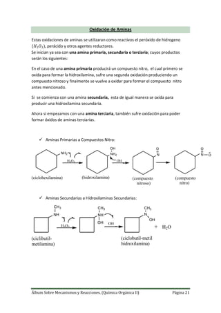 Álbum Sobre Mecanismos y Reacciones. (Química Orgánica II) Página 21
Oxidación de Aminas
Estas oxidaciones de aminas se utilizaran como reactivos el peróxido de hidrogeno
, perácido y otros agentes reductores.
Se inician ya sea con una amina primaria, secundaria o terciaria; cuyos productos
serán los siguientes:
En el caso de una amina primaria producirá un compuesto nitro, el cual primero se
oxida para formar la hidroxilamina, sufre una segunda oxidación produciendo un
compuesto nitroso y finalmente se vuelve a oxidar para formar el compuesto nitro
antes mencionado.
Si se comienza con una amina secundaria, esta de igual manera se oxida para
producir una hidroxilamina secundaria.
Ahora si empezamos con una amina terciaria, también sufre oxidación para poder
formar óxidos de aminas terciarias.
 Aminas Primarias a Compuestos Nitro:
NH2 NH2 N
H2O2
OH
OH
O
N
O
O
(ciclohexilamina) (hidroxilamina) (compuesto
nitroso)
(compuesto
nitro)
 Aminas Secundarias a Hidroxilaminas Secundarias:
+H2O2
OH
NH NH N
CH3 CH3 CH3
OH
OH
H2O
(ciclibutil-
metilamina)
(ciclobutil-metil
hidroxilamina)
 
