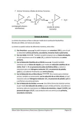 Álbum Sobre Mecanismos y Reacciones. (Química Orgánica II) Página 22
 Aminas Terciarias a Óxidos de Aminas Terciarias:
+H2O2 OH
H2O
N N
N
CH3
Cl
OH
CH3
Cl
H3C
O
Cl
(ciclopropil-cloruro-
metilamina)
(oxido de amina
terciaria)
Síntesis de Aminas
La síntesis de aminas se lleva a cabo por medio de la sustitución Nucleofilica
Bimolecular (SN2), con haluros de alquilo.
La síntesis se podrá realizar de diferentes maneras, entre ellas:
1) Con Amoniaco Se podrá empezar con amoniaco , con el cual
se obtendrán aminas primarias, secundarias, terciarias hasta cuaternarias.
2) Con Ion Azida También se podrá empezar con un haluro de alquilo,
el cual reaccionara con el ion azida y obtener finalmente una amina
primaria.
3) Con la Reducción Catalítica de un Nitrilo Se podrá también
comenzar con un haluro de alquilo y por medio de reducción catalítica de un
nitrilo en presencia de acido clorihidrico (HCL); y volverá a
reaccionar pero con hidrogeno molecular en presencia de paladio
, y así obtener finalmente una amina primaria.
4) Con la Reducción de un Nitro Alcano Otra manera para sintetizar
aminas, también es comenzando con la reducción de un nitro alcano, el cual
reacciona solo con hidrogeno molecular en presencia de paladio
y así formar una amina primaria.
5) Con la Reducción de Amidas Una última forma de sintetizar aminas
es por medio de reducción de amidas ya sean amidas primarias, secundarias o
terciarias cada una reaccionara con Hidruro de aluminio y níquel en
presencia de agua ; cuyo producto será una amina ya sea primaria,
secundaria o terciaria.
 