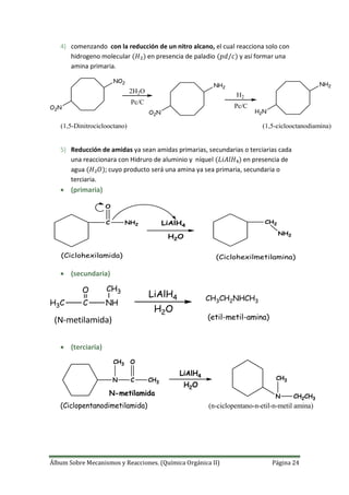 Álbum Sobre Mecanismos y Reacciones. (Química Orgánica II) Página 24
4) comenzando con la reducción de un nitro alcano, el cual reacciona solo con
hidrogeno molecular en presencia de paladio y así formar una
amina primaria.
O2N
NO2
O2N
NH2
H2N
NH2
2H2O
Pc/C
H2
Pc/C
(1,5-Dinitrociclooctano) (1,5-ciclooctanodiamina)
5) Reducción de amidas ya sean amidas primarias, secundarias o terciarias cada
una reaccionara con Hidruro de aluminio y níquel en presencia de
agua ; cuyo producto será una amina ya sea primaria, secundaria o
terciaria.
 (primaria)
C
O
NH2 LiAlH4
H2O
CH2
NH2
(Ciclohexilamida) (Ciclohexilmetilamina)
 (secundaria)
C
O
H3C NH
CH3
LiAlH4
H2O
CH3CH2NHCH3
(N-metilamida) (etil-metil-amina)
 (terciaria)
C
O
N CH3
LiAlH4
H2O
N-metilamida
CH3
N
CH3
CH2CH3
(Ciclopentanodimetilamida) (n-ciclopentano-n-etil-n-metil amina)
 