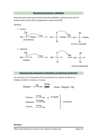 Álbum Sobre Mecanismos y Reacciones. (Química Orgánica II) Página 25
Reacciones de Cetonas y Aldehídos
Estas reacciones tanto para cetonas como para aldehídos, reaccionan dos veces la
primera será con Zinc (Zn) y la segunda con acido borico (HB)
Ejemplos:
 Cetona:
H3C C
O
CH2CH3
Zn°
H3C C
O
CH2CH3
Zn
H3C C
OH
CH2CH3
Zn
HBr
(2-butanona)
(2-Zinc-2-butanol)
 Aldehído:
H3C C
O
H
Zn°
H3C C
O
H
Zn
H3C C
OH
H
Zn
HBr
(etanol)
(1-Zinc-hidroetanol)
Reacciones de Compuestos Carbonílicos con Reactivos de Grinard
Las reacciones con los compuestos Grinard se pueden dar en cadenas de alcanos con
halógeno, también en cetonas y en esteres.
Halogeno
Mg Rompe
Alcano + Halogeno + Mg
Cetonas
R-Mg
Ó R-MgBr
Esteres R-Mg
AlcoholesAldehidos
R-MgBr
Ejemplos:
 