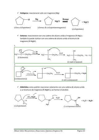 Álbum Sobre Mecanismos y Reacciones. (Química Orgánica II) Página 26
 Halógeno: reaccionaran solo con magnesio (Mg)
Cl Mg
MgCl
Rompe
+ MgCl
(cloro-ciclopentano) (cloruro de ciclopentanomagnesio)
(ciclopentano)
 Cetonas: reaccionaran con una cadena de alcano unida al magnesio (R-Mg) y
también lo puede realizar con una cadena de alcano unida al bromuro de
magnesio (R-MgBr).
1.
H3C C CH2CH3
O
CH3-Mg
H3C C
O
CH3
CH2CH3
H3O
H3C C
OH
CH3
CH2CH3 +Mg + H2O
(2-butanona)
(2-metil-2-butanol)
2.
O
CH3CH2-Mg
O
CH2CH3
H3O
OH
CH2CH3 + MgBr
(ciclobutanona)
(1-etil-ciclobutanol)
 Aldehídos: estos podrán reaccionar solamente con una cadena de alcano unida
a un bromuro de magnesio (R-MgBr) y así formar el alcohol.
C
CH3-MgBr
CH
H3O
CH + H2O + MgBr
(2.ciclopentano-etanol)
H
O
H3C
O
CH3
OH
(ciclopentanal)
 