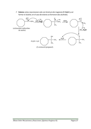 Álbum Sobre Mecanismos y Reacciones. (Química Orgánica II) Página 27
 Esteres: estos reaccionaran solo con bromuro de magnesio (R-MgBr) y así
formar el alcohol, en el caso de esteres se formaran dos alcoholes.
C
O
OCH3
CH3-MgBr C
O-
OCH3
CH3
-OCH3 C
O
CH3
CH3-MgBr
C
O-
CH3
CH3
H3O
C
OH
CH3
CH3
CH3OH + H2O
(ciclooctano carboxilato
de metilo)
(2-ciclooctil-propanol)
 