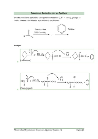 Álbum Sobre Mecanismos y Reacciones. (Química Orgánica II) Página 28
Reacción de Carbonilos con Ion Acetiluro
En estas reacciones se harán a cabo por el ion Acetiluro , y luego se
tendrá una reacción más con la pirimidina o ion piridinio.
R
C
O
H
C C CH3
,
N
Ion Acetiluro Piridina
Ejemplo:
1)
C H
O
C C CH3
C C
O-
H
H
C CH3 C C
OH
H
C CH3 +
(ciclobutanal)
2)
H3CHC C H
O
C C CH3
H3CHC C C
-
O
H
H
C CH3 H3CHC C C
OH
H
C CH3 +
Cl Cl
Cl
(2-cloro-propanal)
 