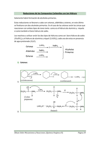 Álbum Sobre Mecanismos y Reacciones. (Química Orgánica II) Página 29
Reducciones de los Compuestos Carbonilos con Ion Hidruro
Solamente habrá formación de alcoholes primarios.
Estas reducciones se llevaran a cabo con cetonas, aldehídos y esteres, en este último
se finalizara con dos alcoholes primarios. En el caso de las cetonas serán las únicas que
reaccionan con ambos tipos de iones tanto como es el hidruro de aluminio y niquela
si como también el boro hidruro de sodio.
Los reactivos a utilizar serán los dos tipos de hidruros como ser: boro hidruro de sodio
y el hidruro de aluminio y níquel ; cada uno de estos en presencia
de agua protonada .
Cetonas
Aldehidos
Esteres
LiAlH4
LiAlH4
NaBH4
Alcoholes
Primarios
Ó
NaBH4
1) Cetonas:
1)
O
LiAlH4
O-
OH + LiAlH3
H3O
+ H2O
(ciclohexanona) (ciclohexanol)
2)
CH3CH2
C
O
CHCH3
Cl
LiAlH4
CH3CH2
C
O
CHCH3
ClH
Cl-
CH3CH2
C
O
CHCH3
H
H-
CH3CH2
C
O
CHCH3
HH
H+
CH3CH2
C
H
OH
CH2CH3LiAlH3+Cl- +
(2.cloro
propanona)
(butanol)
 