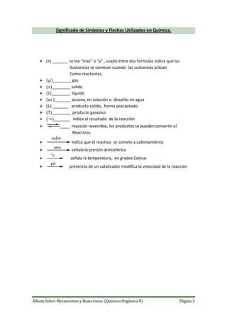Álbum Sobre Mecanismos y Reacciones. (Química Orgánica II) Página 3
Significado de Símbolos y Flechas Utilizados en Química.
 (+) _______ se lee “mas” o “y” , usado entre dos formulas indica que las
Sustancias se cambian cuando las sustancias actúan
Como reactantes.
 ________ gas
 ________ solido
 ________ liquido
 _______ acuoso, en solución o disuelto en agua
 ( _______ producto solido, forma precipitado
 ________ producto gaseoso
 _______ indica el resultado de la reacción
 ____ reacción reversible, los productos se pueden convertir el
Reactivos.

calor
indica que el reactivo se somete a calentamiento

atm
señala la presión atmosférica

"c
señala la temperatura, en grados Celsius

pd
presencia de un catalizador modifica la velocidad de la reacción
 