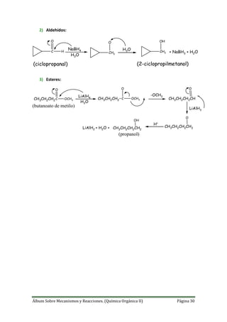 Álbum Sobre Mecanismos y Reacciones. (Química Orgánica II) Página 30
2) Aldehídos:
C
O
H
NaBH4
CH2
O
H3O
H3O CH2
OH
+ NaBH3 + H2O
(ciclopropanal) (2-ciclopropilmetanol)
3) Esteres:
CH3CH2CH2
C
O
OCH3
LiAlH4
H3O
CH3CH2CH2
C
O
OCH3
-OCH3
CH3CH2CH2CH
O
LiAlH3
CH3CH2CH2CH2
O
H+
CH3CH2CH2CH2
OH
LiAlH2 + H2O +
(butanoato de metilo)
(propanol)
 