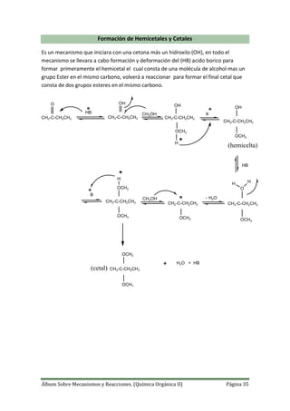 Álbum Sobre Mecanismos y Reacciones. (Química Orgánica II) Página 35
Formación de Hemicetales y Cetales
Es un mecanismo que iniciara con una cetona más un hidroxilo (OH), en todo el
mecanismo se llevara a cabo formación y deformación del (HB) acido borico para
formar primeramente el hemicetal el cual consta de una molécula de alcohol mas un
grupo Ester en el mismo carbono, volverá a reaccionar para formar el final cetal que
consta de dos grupos esteres en el mismo carbono.
CH3-C-CH2CH3 CH3-C-CH2CH3 CH3-C-CH2CH3
O
HB
OH
CH3OH
OH
OCH3
H
B
CH3-C-CH2CH3
OH
OCH3
CH3-C-CH2CH3
O
OCH3
H H
H2O
CH2-C-CH2CH3
OCH3
CH3OH
CH3-C-CH2CH3
OCH3
OCH3
H
B
CH3-C-CH2CH3
OCH3
OCH3
+ H2O + HB
(hemicelta)
HB
(cetal)
 