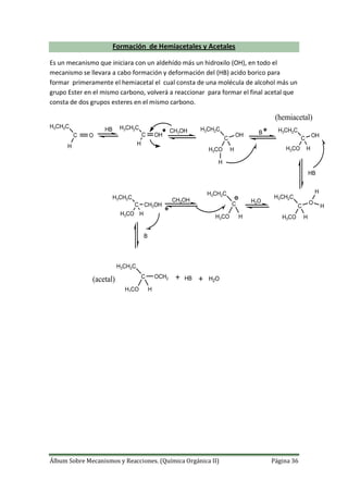 Álbum Sobre Mecanismos y Reacciones. (Química Orgánica II) Página 36
Formación de Hemiacetales y Acetales
Es un mecanismo que iniciara con un aldehído más un hidroxilo (OH), en todo el
mecanismo se llevara a cabo formación y deformación del (HB) acido borico para
formar primeramente el hemiacetal el cual consta de una molécula de alcohol más un
grupo Ester en el mismo carbono, volverá a reaccionar para formar el final acetal que
consta de dos grupos esteres en el mismo carbono.
C O
H3CH2C
H
HB
C OH
H3CH2C
H
CH3OH
C
H3CH2C
H3CO
H
H
OH B
C
H3CH2C
H3CO H
OH
HB
C
H3CH2C
H3CO H
O
H
H
H2O
C
H3CH2C
H3CO H
CH3OH
C
H3CH2C
H3CO H
CH3OH
B
C
H3CH2C
H3CO H
OCH2 HB H2O
(hemiacetal)
(acetal)
 