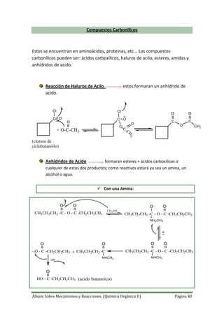 Álbum Sobre Mecanismos y Reacciones. (Química Orgánica II) Página 40
Compuestos Carbonílicos
Estos se encuentran en aminoácidos, proteínas, etc... Los compuestos
carbonílicos pueden ser: ácidos carboxílicos, haluros de acilo, esteres, amidas y
anhídridos de acido.
Reacción de Haluros de Acilo estos formaran un anhídrido de
acido.
C
C
O
Cl
O
O
C
O
CH3
+ O-C-CH3
O
C O
Cl
O
O-C-CH
3
(cloruro de
ciclobutanoilo)
Anhídridos de Acido formaran esteres + ácidos carboxílicos o
cualquier de estos dos productos; como reactivos estará ya sea un amina, un
alcohol o agua.
 Con una Amina:
CH3CH2CH2 -C - O - C -CH2CH2CH3
O O
CH3NH2
CH3CH2CH2 -C - O - C -CH2CH2CH3
O O
NH2CH3
B
CH3CH2CH2 -C - O - C -CH2CH2CH3
O O
NHCH3
CH3CH2CH2 -C
OO
NHCH3
- O - C -CH2CH2CH3 +
HB
O
HO - C -CH2CH2CH3 (acido butanoico)
 