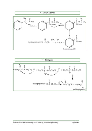 Álbum Sobre Mecanismos y Reacciones. (Química Orgánica II) Página 41
 Con un Alcohol:
C - O - C -CH3
O O
CH3CH2OH
C - O - C -CH3
O O
OHCH2CH3
B
C - O - C -CH3
O O
OCH2CH3
O
O
OCH2CH3
C
O - C -CH3 +
HB
O
HO - C -CH3(acido estanoico)
(benzoato de etilo)
 Con Agua:
B
+
HB
CH3CH2 -C - O - C -CH2CH3
O O
H2O
CH3CH2 -C - O - C -CH2CH3
O O
H2O
CH3CH2 -C - O - C -CH2CH3
O O
OH
CH3CH2 -C
OO
OH
O - C -CH2CH3
O
HO - C -CH2CH3
(acido propanoico)
(acido propanoico)
 