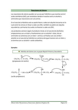 Álbum Sobre Mecanismos y Reacciones. (Química Orgánica II) Página 42
Reacciones de Esteres
Las reacciones de esteres pueden ser ya sea por hidrólisis cuyo reactivo será el
acido clorhídrico (HCl), por alcoholisis donde el reactivo será un alcohol y
anminolisi que reaccionara con una amina.
En el caso de la hidrólisis esta se podrá llevar a cabo con alquilos terciarios en la
cual serán los únicos en llevar a cabo una SN1, también se podrá con alquilos
secundarios y primarios los cuales no llevaran a cabo una SN1.
Los productos variaran según el producto inicial, en el caso de de alcoholisis
empezaremos con un éster y finalizaremos con un alcohol + éster; de ser
anminolisi se comienza con un éster + amina y se finaliza con una amida +
alcohol; en el caso de las hidrólisis se comienza de igual manera con un éster y
se termina con un alcohol + acido carboxílico.
Ejemplos:
Hidrólisis de Esteres con un grupo Alquilo Primario y Secundario:
H2OCH3CH2 - C- O -CH3
O
HCl
CH3CH2 - C- O -CH3
OH
CH3CH2 - C- O -CH3
OH
H2O
Cl
CH3CH2 - C- O -CH3
OH
OH
HCl
CH3CH2 - C- OH -CH3
OH
OH
Cl
CH3CH2 - C
O
OH
+ OH -CH3
(propanoato de metilo)
(acido propanoico)
 