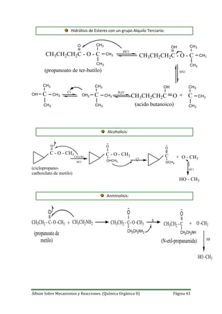 Álbum Sobre Mecanismos y Reacciones. (Química Orgánica II) Página 43
Hidrólisis de Esteres con un grupo Alquilo Terciario:
H2O
CH3CH2CH2C - O - C
O CH3
CH3
CH3
HCl
CH3CH2CH2C - O - C
OH CH3
CH3
CH3
SN1
CH3CH2CH2C O
OH CH3
CH3
CH3
C+
CH3
CH3
CH3
COH2
Cl
CH3
CH3
CH3
COH
(propanoato de ter-butilo)
(acido butanoico)
Alcoholisis:
+
C - O - CH3
O
CH3OH
HCl
C - O - CH3
O
OHCH3
Cl
O
OCH3
C O - CH3
HCl
HO - CH3
(ciclopropano-
carboxilato de metilo)
Anminolisis:
+CH3CH2 - C- O -CH3
O
CH3CH2NH2 CH3CH2 - C- O -CH3
O
CH3CH2NH2
B
CH3CH2 - C
O
CH3CH2NH
O -CH3+
HB
HO -CH3
(propanoato de
metilo) (N-etil-propanamida)
 