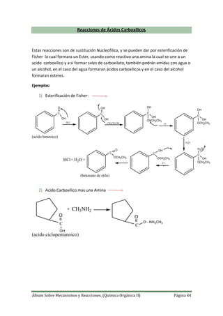 Álbum Sobre Mecanismos y Reacciones. (Química Orgánica II) Página 44
Reacciones de Ácidos Carboxílicos
Estas reacciones son de sustitución Nucleofilica, y se pueden dar por esterificación de
Fisher la cual formara un Ester, usando como reactivo una amina la cual se une a un
acido carboxílico y a si formar sales de carboxilato, también podrán amidas con agua o
un alcohol, en el caso del agua formaran ácidos carboxílicos y en el caso del alcohol
formaran esteres.
Ejemplos:
1) Esterificación de Fisher:
H2O
C
OH
O
HCl
C
OH
OH
CH3CH2OH
C
OH
OH
OHCH2CH3
Cl
C
OH
OH
OCH2CH3
C
OH
H2O
OCH2CH3
C
OH
OCH2CH3
Cl
C
O
OCH2CH3
++ H2OHCl
(acido benzoico)
(benzoato de etilo)
2) Acido Carboxílico mas una Amina
O
OH
+
C
CH3NH2
O
O - NH3CH3
C
(acido ciclopentanoico)
 