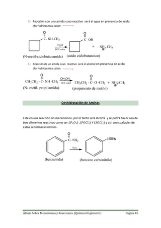 Álbum Sobre Mecanismos y Reacciones. (Química Orgánica II) Página 45
3) Reacción con una amida cuyo reactivo será el agua en presencia de acido
clorhídrico mas calor:
+
C- NH-CH3
O
H2O
O
C- OH
NH3-CH3
(N-metil-ciclobutanamida) (acido ciclobutanoico)
HCl/ calor
1) Reacción de un amida cuyo reactivo será el alcohol en presencia de acido
clorhídrico más calor:
+
CH3OH
NH3-CH3HCl/ calorCH3CH2 - C- NH -CH3
O
CH3CH2 - C- O -CH3
O
(N- metil- propilamida) (propanoato de metilo)
Deshidratación de Aminas
Este en una reacción sin mecanismos, por lo tanto será directa y se podrá hacer uso de
tres diferentes reactivos como ser: , Y y asi con cualquier de
estos se formaran nitrilos.
C- NH2
O
P2O5
C N
(benzamida) (benceno carbonitrilo)
 