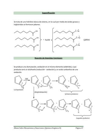 Álbum Sobre Mecanismos y Reacciones. (Química Orgánica II) Página 47
Saponificación
Se trata de una hidrólisis básica de esteres, en la cual por medio de ácidos grasos o
triglicéridos se formaran jabones.
OH
OH
OH
O
O
O
+ NaOH
O - Na
O - Na
O -Na
O
O
O
(jabón)
Reacción de Estanislao Cannizzaro
Se produce una dismutación, oxidación en el mismo elemento (aldehído), cuyo
producto será un alcohoxilo (reducción - oxidación) y un acido carboxílico de una
oxidación.
C
O
H
OH
C
O
H
OH
+
C
O
H
C
O
OH
+
C
O
H
H
(desprotonación)
C
O
H
OH
C
O
H
O
+
C
O
H
C
O
O
+
C
O
H
H
(primeros productos)
(segundos productos)
(ciclopentanal)
 