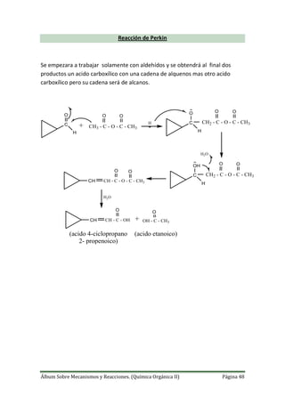 Álbum Sobre Mecanismos y Reacciones. (Química Orgánica II) Página 48
Reacción de Perkin
Se empezara a trabajar solamente con aldehídos y se obtendrá al final dos
productos un acido carboxílico con una cadena de alquenos mas otro acido
carboxílico pero su cadena será de alcanos.
C
H
O
+ CH3 - C - O - C - CH3
OO
H C
H
O
CH2 - C - O - C - CH3
OO
C
H
OH
CH2 - C - O - C - CH3
OO
H2O
CH CH - C - O - C - CH3
OO
H2O
CH CH - C - OH
OO
OH - C - CH3
+
(acido 4-ciclopropano
2- propenoico)
(acido etanoico)
 