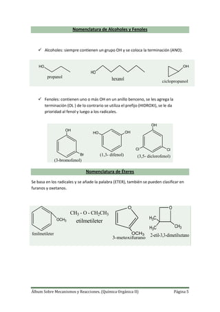 Álbum Sobre Mecanismos y Reacciones. (Química Orgánica II) Página 5
Nomenclatura de Alcoholes y Fenoles
 Alcoholes: siempre contienen un grupo OH y se coloca la terminación (ANO).
 Fenoles: contienen uno o más OH en un anillo benceno, se les agrega la
terminación (OL ) de lo contrario se utiliza el prefijo (HIDROXI), se le da
prioridad al fenol y luego a los radicales.
Nomenclatura de Éteres
Se basa en los radicales y se añade la palabra (ETER), también se pueden clasificar en
furanos y oxetanos.
OCH3
fenilmetileter
CH3 - O - CH2CH3
etilmetileter
O
OCH3
3-metoxifurano
O
H3C
H3C
CH3
2-etil-3,3-dimetilxetano
HO
propanol
HO
hexanol
OH
ciclopropanol
OH
Br
(3-bromofenol)
OHHO
(1,3- difenol)
OH
Cl Cl
(3,5- diclorofenol)
 
