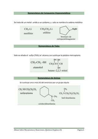 Álbum Sobre Mecanismos y Reacciones. (Química Orgánica II) Página 6
Nomenclatura de Compuestos Organometálicos
Se trata de un metal unido a un carbono, y solo se nombra la cadena metálica
CH3-Li
metillitio
CH3CH2-Li
etillitio
MgBr
bromuro de
ciclopentilmagnesio
Nomenclatura de Tioles
Solo se añade el sufijo (TIOL) al alcano y se sustituye la palabra mercaptano.
CH3-CH2 -SH
etanotiol
CH3CH C CH
SH SH
SH
butano -2,2,3 -tritiol
Nomenclatura de Aminas
Se sustituye uno o más (H) del amoniaco por un grupo alquilo
CH3 NH CH2CH2CH3
metilpropilamina
N - CH3
CH3
ciclohexildimetilamina
CH3 N CH2CH2CH2CH3
CH3
butil dimetilamina
 