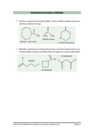 Álbum Sobre Mecanismos y Reacciones. (Química Orgánica II) Página 7
Nomenclatura de Cetonas y Aldehídos
 Cetonas: se agrega la terminación (ONA) o solo se añade la palabra cetona y se
nombra la cadena más larga
C
O
CH3
cicloheptil - metil cetona
CH3
C
CH3
O
dimetil cetona
O
3- metilciclohexanona
 Aldehídos: solamente se sustituye (O) por (AL) y se le da prioridad número uno,
si llevase dobles carbonos con doble enlace de oxigeno se usara el sufijo (OXO).
O
pentanal
H
C H
O
ciclobutanal
H
O O
4-oxopentanal
 