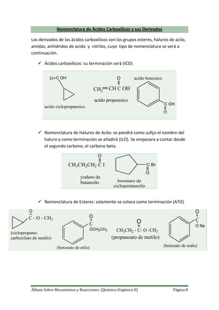 Álbum Sobre Mecanismos y Reacciones. (Química Orgánica II) Página 8
Nomenclatura de Ácidos Carboxílicos y sus Derivados
Los derivados de los ácidos carboxílicos son los grupos esteres, haluros de acilo,
amidas, anhídridos de acido y nitrilos, cuyo tipo de nomenclatura se verá a
continuación.
 Ácidos carboxílicos: su terminación será (ICO)
C OHO
acido ciclopropanoico
CH2 CH C OH
O
acido propenoico
C OH
O
acido benzoico
 Nomenclatura de Haluros de Acilo: se pondrá como sufijo el nombre del
haluro y como terminación se añadirá (ILO). Se empezara a contar desde
el segundo carbono, el carbono beta.
CH3CH2CH2 C I
O
yoduro de
butanoilo
C Br
O
bromuro de
ciclopentanoilo
 Nomenclatura de Esteres: solamente se coloca como terminación (ATO)
C - O - CH3
O
(ciclopropano-
carboxilato de metilo)
O
OCH2CH3
C
(benzoato de etilo)
CH3CH2 - C- O -CH3
O
(propanoato de metilo)
O
O Na
C
(benzoato de sodio)
 