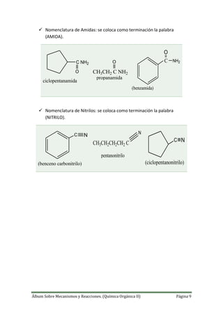 Álbum Sobre Mecanismos y Reacciones. (Química Orgánica II) Página 9
 Nomenclatura de Amidas: se coloca como terminación la palabra
(AMIDA).
C NH2
O
ciclopentanamida
CH3CH2 C NH2
O
propanamida
O
NH2C
(benzamida)
 Nomenclatura de Nitrilos: se coloca como terminación la palabra
(NITRILO).
C N
(benceno carbonitrilo)
CH3CH2CH2CH2 C
N
pentanonitrilo
C N
(ciclopentanonitrilo)
 