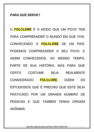 Apostila adaptada pela professora Maria Izabel Luiz
PARA QUE SERVE?
O FOLCLORE É O MODO QUE UM POVO TEM
PARA COMPREENDER O MUNDO EM QUE VIVE.
CONHECENDO O FOLCLORE DE UM PAÍS,
PODEMOS COMPREENDER O SEU POVO. E
ASSIM CONHECEMOS, AO MESMO TEMPO,
PARTE DE SUA HISTÓRIA. MAS PARA QUE
CERTO COSTUME SEJA REALMENTE
CONSIDERADO FOLCLORE, DIZEM OS
ESTUDIOSOS QUE É PRECISO QUE ESTE SEJA
PRATICADO POR UM GRANDE NÚMERO DE
PESSOAS E QUE TAMBÉM TENHA ORIGEM
ANÔNIMA.
 