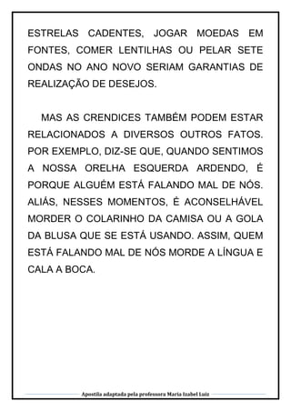 Apostila adaptada pela professora Maria Izabel Luiz
ESTRELAS CADENTES, JOGAR MOEDAS EM
FONTES, COMER LENTILHAS OU PELAR SETE
ONDAS NO ANO NOVO SERIAM GARANTIAS DE
REALIZAÇÃO DE DESEJOS.
MAS AS CRENDICES TAMBÉM PODEM ESTAR
RELACIONADOS A DIVERSOS OUTROS FATOS.
POR EXEMPLO, DIZ-SE QUE, QUANDO SENTIMOS
A NOSSA ORELHA ESQUERDA ARDENDO, É
PORQUE ALGUÉM ESTÁ FALANDO MAL DE NÓS.
ALIÁS, NESSES MOMENTOS, É ACONSELHÁVEL
MORDER O COLARINHO DA CAMISA OU A GOLA
DA BLUSA QUE SE ESTÁ USANDO. ASSIM, QUEM
ESTÁ FALANDO MAL DE NÓS MORDE A LÍNGUA E
CALA A BOCA.
 