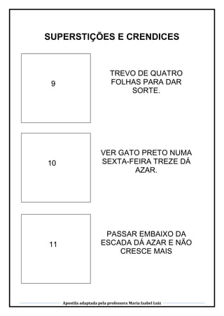 Apostila adaptada pela professora Maria Izabel Luiz
SUPERSTIÇÕES E CRENDICES
9
TREVO DE QUATRO
FOLHAS PARA DAR
SORTE.
10
VER GATO PRETO NUMA
SEXTA-FEIRA TREZE DÁ
AZAR.
11
PASSAR EMBAIXO DA
ESCADA DÁ AZAR E NÃO
CRESCE MAIS
 
