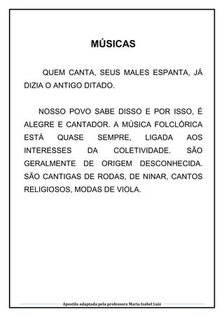Apostila adaptada pela professora Maria Izabel Luiz
MÚSICAS
QUEM CANTA, SEUS MALES ESPANTA, JÁ
DIZIA O ANTIGO DITADO.
NOSSO POVO SABE DISSO E POR ISSO, É
ALEGRE E CANTADOR. A MÚSICA FOLCLÓRICA
ESTÁ QUASE SEMPRE, LIGADA AOS
INTERESSES DA COLETIVIDADE. SÃO
GERALMENTE DE ORIGEM DESCONHECIDA.
SÃO CANTIGAS DE RODAS, DE NINAR, CANTOS
RELIGIOSOS, MODAS DE VIOLA.
 